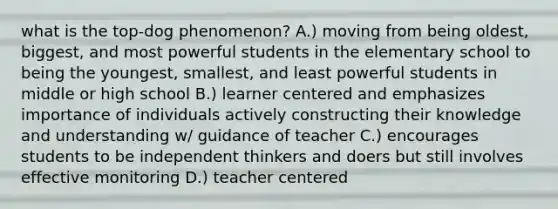 what is the top-dog phenomenon? A.) moving from being oldest, biggest, and most powerful students in the elementary school to being the youngest, smallest, and least powerful students in middle or high school B.) learner centered and emphasizes importance of individuals actively constructing their knowledge and understanding w/ guidance of teacher C.) encourages students to be independent thinkers and doers but still involves effective monitoring D.) teacher centered