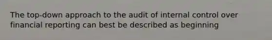 The top-down approach to the audit of internal control over financial reporting can best be described as beginning