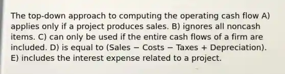 The top-down approach to computing the operating cash flow A) applies only if a project produces sales. B) ignores all noncash items. C) can only be used if the entire cash flows of a firm are included. D) is equal to (Sales − Costs − Taxes + Depreciation). E) includes the interest expense related to a project.