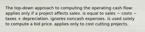 The top-down approach to computing the operating cash flow: applies only if a project affects sales. is equal to sales − costs − taxes + depreciation. ignores noncash expenses. is used solely to compute a bid price. applies only to cost cutting projects.