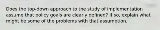 Does the top-down approach to the study of implementation assume that policy goals are clearly defined? If so, explain what might be some of the problems with that assumption.