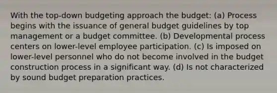 With the top-down budgeting approach the budget: (a) Process begins with the issuance of general budget guidelines by top management or a budget committee. (b) Developmental process centers on lower-level employee participation. (c) Is imposed on lower-level personnel who do not become involved in the budget construction process in a significant way. (d) Is not characterized by sound budget preparation practices.