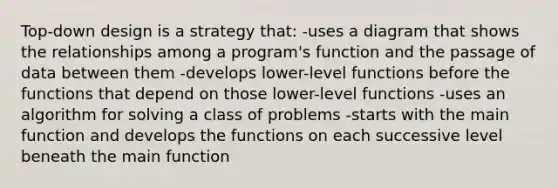 Top-down design is a strategy that: -uses a diagram that shows the relationships among a program's function and the passage of data between them -develops lower-level functions before the functions that depend on those lower-level functions -uses an algorithm for solving a class of problems -starts with the main function and develops the functions on each successive level beneath the main function