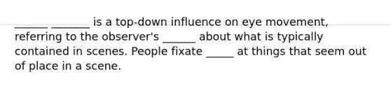 ______ _______ is a top-down influence on eye movement, referring to the observer's ______ about what is typically contained in scenes. People fixate _____ at things that seem out of place in a scene.