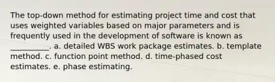 The top-down method for estimating project time and cost that uses weighted variables based on major parameters and is frequently used in the development of software is known as __________. a. detailed WBS work package estimates. b. template method. c. function point method. d. time-phased cost estimates. e. phase estimating.