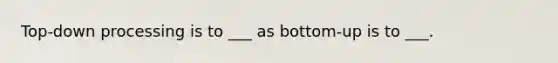 Top-down processing is to ___ as bottom-up is to ___.