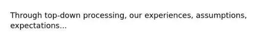 Through top-down processing, our experiences, assumptions, expectations...