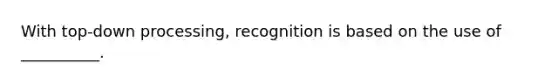 With top-down processing, recognition is based on the use of __________.