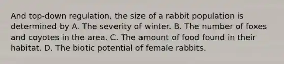 And top-down regulation, the size of a rabbit population is determined by A. The severity of winter. B. The number of foxes and coyotes in the area. C. The amount of food found in their habitat. D. The biotic potential of female rabbits.