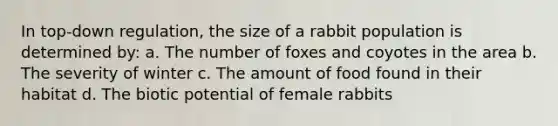 In top-down regulation, the size of a rabbit population is determined by: a. The number of foxes and coyotes in the area b. The severity of winter c. The amount of food found in their habitat d. The biotic potential of female rabbits