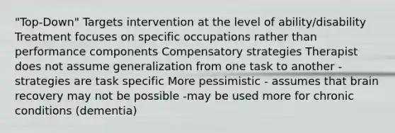 "Top-Down" Targets intervention at the level of ability/disability Treatment focuses on specific occupations rather than performance components Compensatory strategies Therapist does not assume generalization from one task to another - strategies are task specific More pessimistic - assumes that brain recovery may not be possible -may be used more for chronic conditions (dementia)