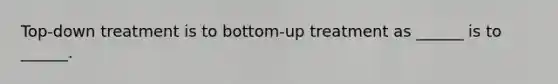 Top-down treatment is to bottom-up treatment as ______ is to ______.