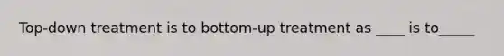 Top-down treatment is to bottom-up treatment as ____ is to_____