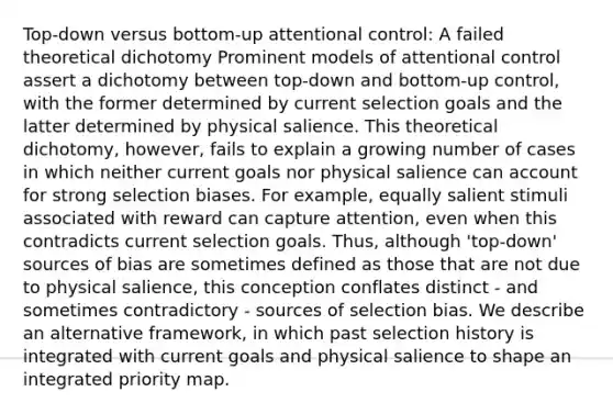 Top-down versus bottom-up attentional control: A failed theoretical dichotomy Prominent models of attentional control assert a dichotomy between top-down and bottom-up control, with the former determined by current selection goals and the latter determined by physical salience. This theoretical dichotomy, however, fails to explain a growing number of cases in which neither current goals nor physical salience can account for strong selection biases. For example, equally salient stimuli associated with reward can capture attention, even when this contradicts current selection goals. Thus, although 'top-down' sources of bias are sometimes defined as those that are not due to physical salience, this conception conflates distinct - and sometimes contradictory - sources of selection bias. We describe an alternative framework, in which past selection history is integrated with current goals and physical salience to shape an integrated priority map.