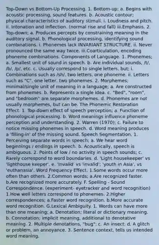 Top-Down vs Bottom-Up Processing. 1. Bottom-up; a. Begins with acoustic processing, sound features. b. Acoustic contour; physical characteristics of auditory stimuli. i. Loudness and pitch. ii. Intonation and inﬂection. (normal rise and fall) iii.Emphasis. 2. Top-down; a. Produces percepts by constraining meaning in the auditory signal. b. Phonological processing, identifying sound combinations. i. Phonemes lack INVARIANT STRUCTURE. ii. Never pronounced the same way twice. iii.Coarticulation, encoding phoneme combinations. Components of Language. 1. Phonemes; a. Smallest unit of sound in speech. b. Are individual sounds, /t/, /b/, /p/, etc. c. Usually correspond to single letters, but; i. Combinations such as /sh/, two letters, one phoneme. ii. Letters such as "C", one letter, two phonemes. 2. Morphemes; minimal/single unit of meaning in a language; a. Are constructed from phonemes. b. Represents a single idea. c. "Bed", "room", and "bedroom" are separate morphemes. d. Phonemes are not usually morphemes, but can be. The Phonemic Restoration Effect. 1. Top-down effect of speech perception; a. Function of phonological processing. b. Word meanings inﬂuence phoneme perception and understanding. 2. Warren (1970); c. Failure to notice missing phonemes in speech. d. Word meaning produces a 'ﬁlling-in' of the missing sound. Speech Segmentation. 1. Perceiving separate words in speech; a. We hear word beginnings / endings in speech. b. Acoustically, speech is ambiguous. 2. Points of low / no activity in speech sounds; c. Rarely correspond to word boundaries. d. 'Light housekeeper' vs 'lighthouse keeper'. e. 'Invalid' vs 'invalid'; 'youth in Asia', vs 'euthanasia'. Word Frequency Effect. 1.Some words occur more often than others. 2.Common words; a.Are recognized faster. b.Are recognized more accurately. F. Spelling - Sound Correspondence. (experiment- eyetracker and word recognition) 1.How well letters correspond to phonemes. 2.Higher correspondences; a.Faster word recognition. b.More accurate word recognition. G.Lexical Ambiguity. 1. Words can have more than one meaning; a. Denotation; literal or dictionary meaning. b. Connotation; implicit meaning, additional to denotative meaning. 2. Multiple denotations, "bug"; c. An insect. d. A glitch or problem, an annoyance. 3. Sentence context, tells us intended word meaning.