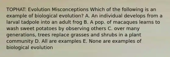 TOPHAT: Evolution Misconceptions Which of the following is an example of biological evolution? A. An individual develops from a larval tadpole into an adult frog B. A pop. of macaques learns to wash sweet potatoes by observing others C. over many generations, trees replace grasses and shrubs in a plant community D. All are examples E. None are examples of biological evolution