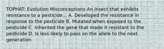 TOPHAT: Evolution Misconceptions An insect that exhibits resistance to a pesticide... A. Developed the resistance in response to the pesticide B. Mutated when exposed to the pesticide C. Inherited the gene that made it resistant to the pesticide D. Is less likely to pass on the allele to the next generation