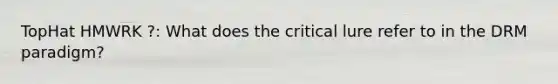 TopHat HMWRK ?: What does the critical lure refer to in the DRM paradigm?