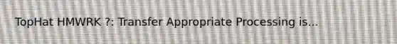 TopHat HMWRK ?: Transfer Appropriate Processing is...