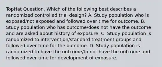 TopHat Question. Which of the following best describes a randomized controlled trial design? A. Study population who is exposed/not exposed and followed over time for outcome. B. Study population who has outcome/does not have the outcome and are asked about history of exposure. C. Study population is randomized to intervention/standard treatment groups and followed over time for the outcome. D. Study population is randomized to have the outcome/to not have the outcome and followed over time for development of exposure.