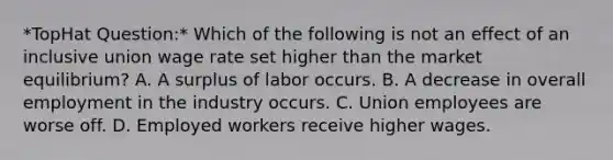 *TopHat Question:* Which of the following is not an effect of an inclusive union wage rate set higher than the market equilibrium? A. A surplus of labor occurs. B. A decrease in overall employment in the industry occurs. C. Union employees are worse off. D. Employed workers receive higher wages.