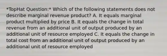 *TopHat Question:* Which of the following statements does not describe marginal revenue product? A. It equals marginal product multiplied by price B. It equals the change in total revenue from an additional unit of output produced by an additional unit of resource employed C. It equals the change in total cost from an additional unit of output produced by an additional unit of resource employed