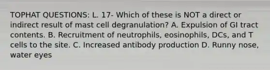 TOPHAT QUESTIONS: L. 17- Which of these is NOT a direct or indirect result of mast cell degranulation? A. Expulsion of GI tract contents. B. Recruitment of neutrophils, eosinophils, DCs, and T cells to the site. C. Increased antibody production D. Runny nose, water eyes