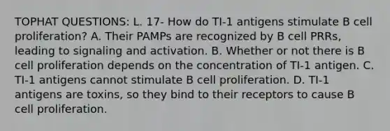 TOPHAT QUESTIONS: L. 17- How do TI-1 antigens stimulate B cell proliferation? A. Their PAMPs are recognized by B cell PRRs, leading to signaling and activation. B. Whether or not there is B cell proliferation depends on the concentration of TI-1 antigen. C. TI-1 antigens cannot stimulate B cell proliferation. D. TI-1 antigens are toxins, so they bind to their receptors to cause B cell proliferation.