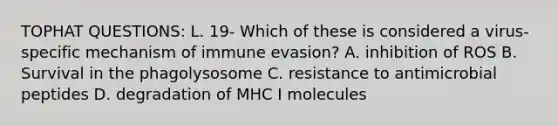 TOPHAT QUESTIONS: L. 19- Which of these is considered a virus-specific mechanism of immune evasion? A. inhibition of ROS B. Survival in the phagolysosome C. resistance to antimicrobial peptides D. degradation of MHC I molecules