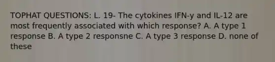 TOPHAT QUESTIONS: L. 19- The cytokines IFN-y and IL-12 are most frequently associated with which response? A. A type 1 response B. A type 2 responsne C. A type 3 response D. none of these