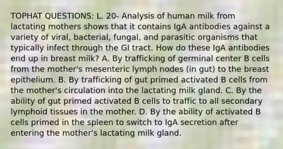 TOPHAT QUESTIONS: L. 20- Analysis of human milk from lactating mothers shows that it contains IgA antibodies against a variety of viral, bacterial, fungal, and parasitic organisms that typically infect through the GI tract. How do these IgA antibodies end up in breast milk? A. By trafficking of germinal center B cells from the mother's mesenteric lymph nodes (in gut) to the breast epithelium. B. By trafficking of gut primed activated B cells from the mother's circulation into the lactating milk gland. C. By the ability of gut primed activated B cells to traffic to all secondary lymphoid tissues in the mother. D. By the ability of activated B cells primed in the spleen to switch to IgA secretion after entering the mother's lactating milk gland.