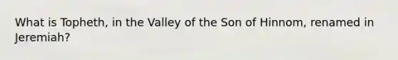 What is Topheth, in the Valley of the Son of Hinnom, renamed in Jeremiah?