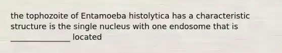 the tophozoite of Entamoeba histolytica has a characteristic structure is the single nucleus with one endosome that is _______________ located