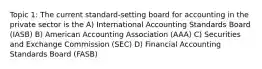 Topic 1: The current standard-setting board for accounting in the private sector is the A) International Accounting Standards Board (IASB) B) American Accounting Association (AAA) C) Securities and Exchange Commission (SEC) D) Financial Accounting Standards Board (FASB)