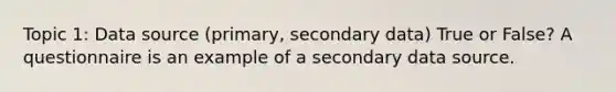 Topic 1: Data source (primary, secondary data) True or False? A questionnaire is an example of a secondary data source.