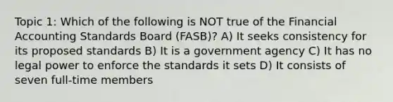 Topic 1: Which of the following is NOT true of the Financial Accounting Standards Board (FASB)? A) It seeks consistency for its proposed standards B) It is a government agency C) It has no legal power to enforce the standards it sets D) It consists of seven full-time members