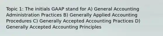 Topic 1: The initials GAAP stand for A) General Accounting Administration Practices B) Generally Applied Accounting Procedures C) Generally Accepted Accounting Practices D) Generally Accepted Accounting Principles