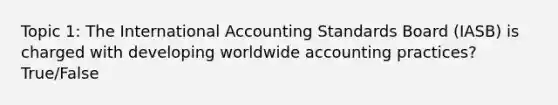 Topic 1: The International Accounting Standards Board (IASB) is charged with developing worldwide accounting practices? True/False