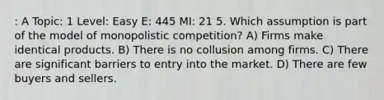 : A Topic: 1 Level: Easy E: 445 MI: 21 5. Which assumption is part of the model of monopolistic competition? A) Firms make identical products. B) There is no collusion among firms. C) There are significant barriers to entry into the market. D) There are few buyers and sellers.