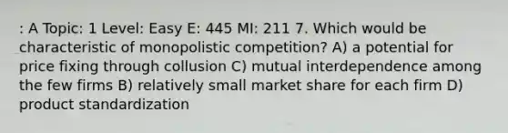 : A Topic: 1 Level: Easy E: 445 MI: 211 7. Which would be characteristic of monopolistic competition? A) a potential for price fixing through collusion C) mutual interdependence among the few firms B) relatively small market share for each firm D) product standardization