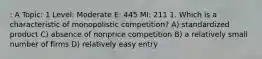 : A Topic: 1 Level: Moderate E: 445 MI: 211 1. Which is a characteristic of monopolistic competition? A) standardized product C) absence of nonprice competition B) a relatively small number of firms D) relatively easy entry