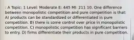 : A Topic: 1 Level: Moderate E: 445 MI: 211 10. One difference between monopolistic competition and pure competition is that: A) products can be standardized or differentiated in pure competition. B) there is some control over price in monopolistic competition. C) monopolistic competition has significant barriers to entry. D) firms differentiate their products in pure competition.