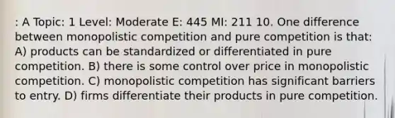 : A Topic: 1 Level: Moderate E: 445 MI: 211 10. One difference between monopolistic competition and pure competition is that: A) products can be standardized or differentiated in pure competition. B) there is some control over price in monopolistic competition. C) monopolistic competition has significant barriers to entry. D) firms differentiate their products in pure competition.