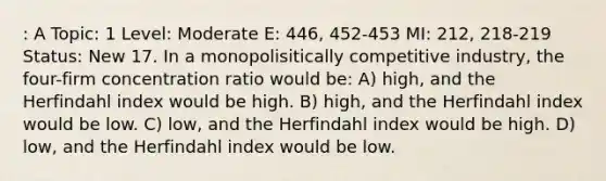 : A Topic: 1 Level: Moderate E: 446, 452-453 MI: 212, 218-219 Status: New 17. In a monopolisitically competitive industry, the four-firm concentration ratio would be: A) high, and the Herfindahl index would be high. B) high, and the Herfindahl index would be low. C) low, and the Herfindahl index would be high. D) low, and the Herfindahl index would be low.