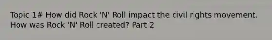 Topic 1# How did Rock 'N' Roll impact the civil rights movement. How was Rock 'N' Roll created? Part 2