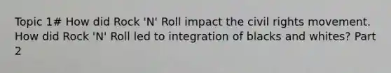 Topic 1# How did Rock 'N' Roll impact the civil rights movement. How did Rock 'N' Roll led to integration of blacks and whites? Part 2