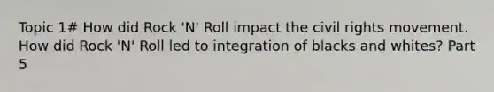 Topic 1# How did Rock 'N' Roll impact <a href='https://www.questionai.com/knowledge/kwq766eC44-the-civil-rights-movement' class='anchor-knowledge'>the civil rights movement</a>. How did Rock 'N' Roll led to integration of blacks and whites? Part 5