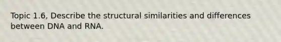 Topic 1.6, Describe the structural similarities and differences between DNA and RNA.