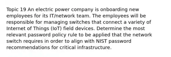 Topic 19 An electric power company is onboarding new employees for its IT/network team. The employees will be responsible for managing switches that connect a variety of Internet of Things (IoT) field devices. Determine the most relevant password policy rule to be applied that the network switch requires in order to align with NIST password recommendations for critical infrastructure.