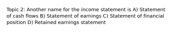 Topic 2: Another name for the income statement is A) Statement of cash flows B) Statement of earnings C) Statement of financial position D) Retained earnings statement